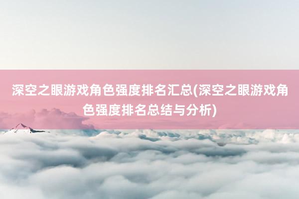 深空之眼游戏角色强度排名汇总(深空之眼游戏角色强度排名总结与分析)